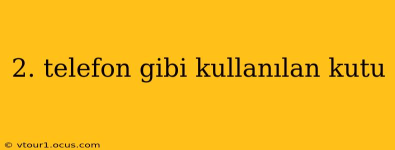 2. telefon gibi kullanılan kutu