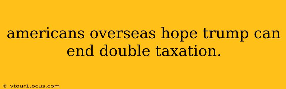 americans overseas hope trump can end double taxation.