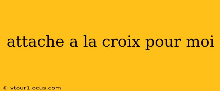 attache a la croix pour moi attache a la croix pour moi
