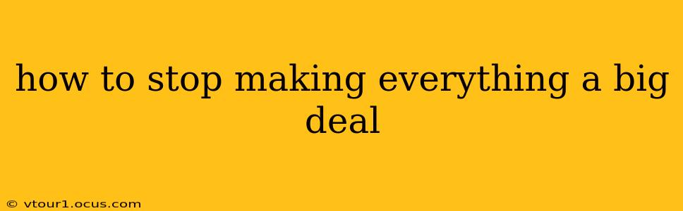 how to stop making everything a big deal