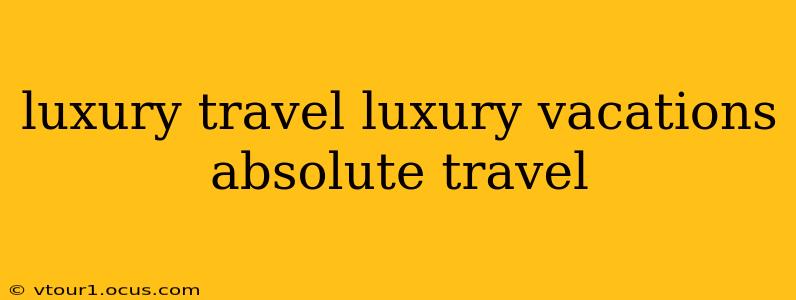luxury travel luxury vacations absolute travel