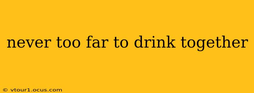 never too far to drink together